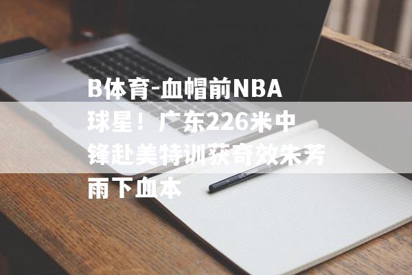 B体育-血帽前NBA球星！广东226米中锋赴美特训获奇效朱芳雨下血本